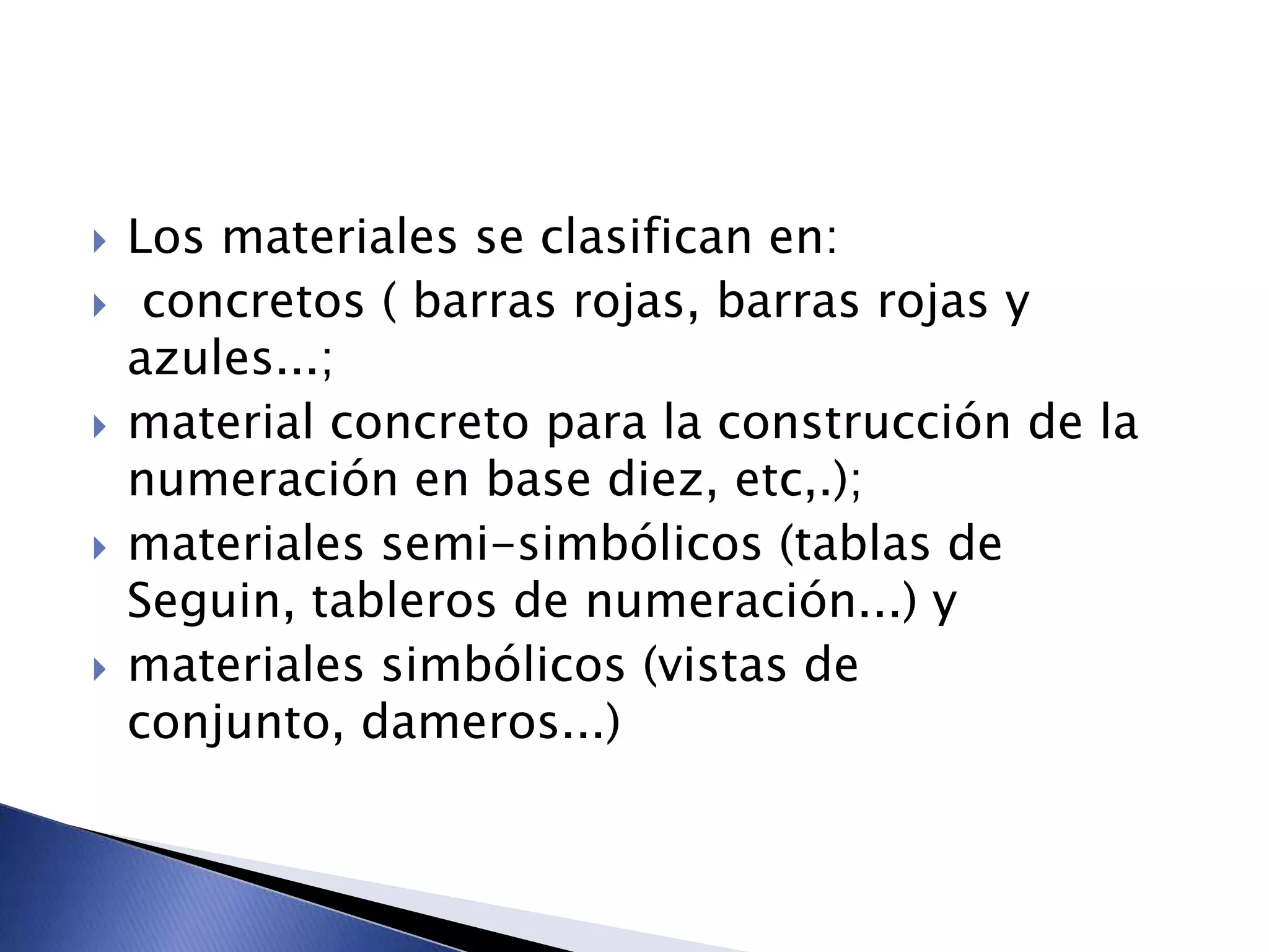  Los materiales se clasifican en:
 concretos ( barras rojas, barras rojas y
azules...;
 material concreto para la construcción de la
numeración en base diez, etc,.);
 materiales semi-simbólicos (tablas de
Seguin, tableros de numeración...) y
 materiales simbólicos (vistas de
conjunto, dameros...)
 