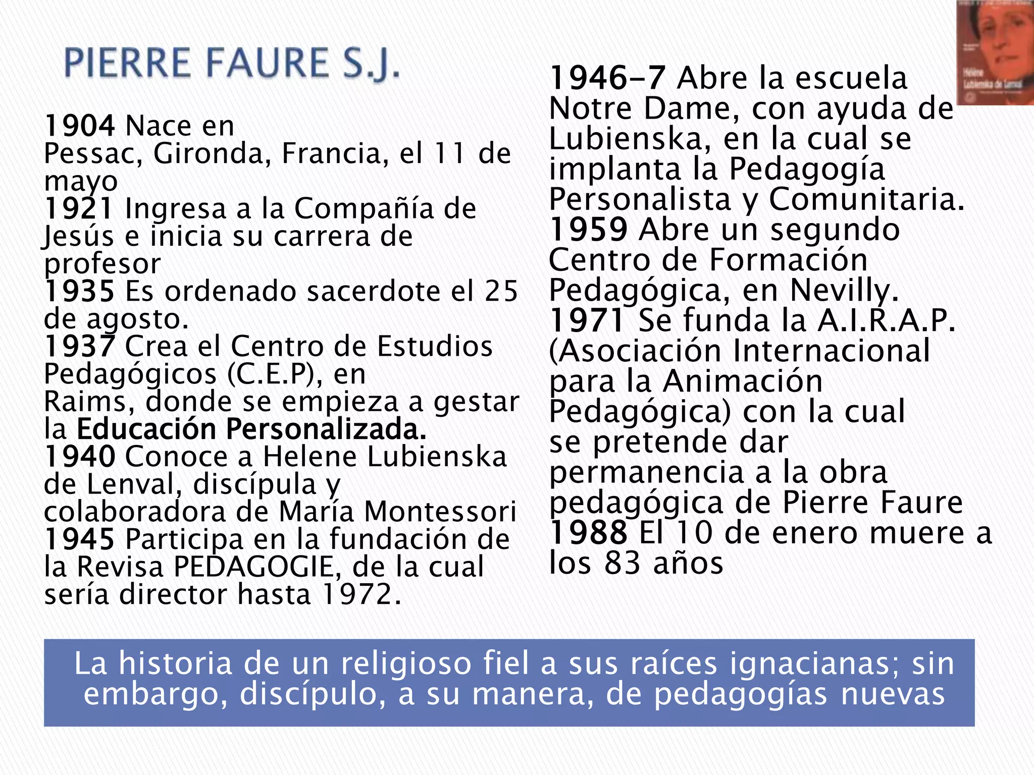 La historia de un religioso fiel a sus raíces ignacianas; sin
embargo, discípulo, a su manera, de pedagogías nuevas
1904 Nace en
Pessac, Gironda, Francia, el 11 de
mayo
1921 Ingresa a la Compañía de
Jesús e inicia su carrera de
profesor
1935 Es ordenado sacerdote el 25
de agosto.
1937 Crea el Centro de Estudios
Pedagógicos (C.E.P), en
Raims, donde se empieza a gestar
la Educación Personalizada.
1940 Conoce a Helene Lubienska
de Lenval, discípula y
colaboradora de María Montessori
1945 Participa en la fundación de
la Revisa PEDAGOGIE, de la cual
sería director hasta 1972.
1946-7 Abre la escuela
Notre Dame, con ayuda de
Lubienska, en la cual se
implanta la Pedagogía
Personalista y Comunitaria.
1959 Abre un segundo
Centro de Formación
Pedagógica, en Nevilly.
1971 Se funda la A.I.R.A.P.
(Asociación Internacional
para la Animación
Pedagógica) con la cual
se pretende dar
permanencia a la obra
pedagógica de Pierre Faure
1988 El 10 de enero muere a
los 83 años
 