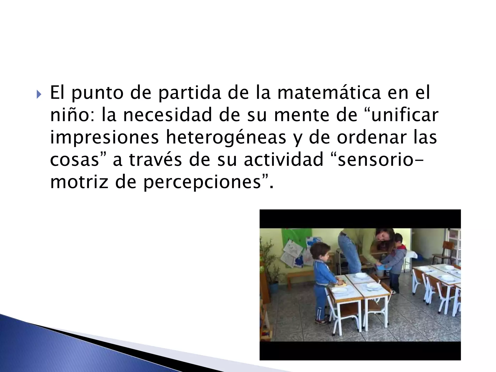  El punto de partida de la matemática en el
niño: la necesidad de su mente de “unificar
impresiones heterogéneas y de ordenar las
cosas” a través de su actividad “sensorio-
motriz de percepciones”.
 
