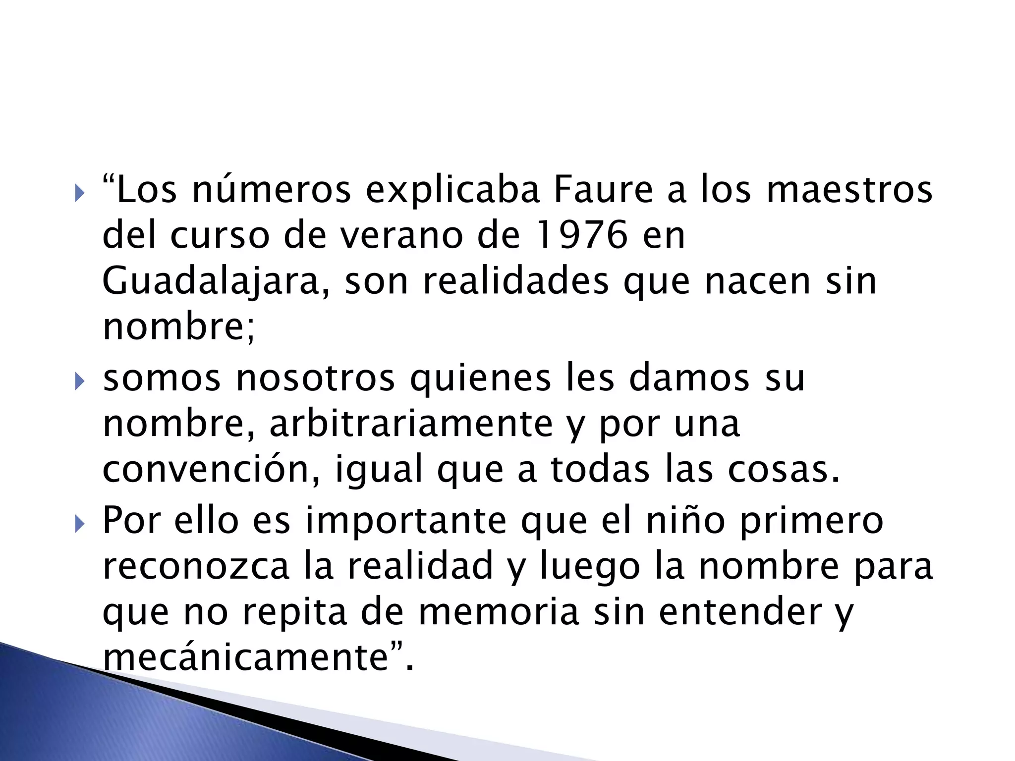  “Los números explicaba Faure a los maestros
del curso de verano de 1976 en
Guadalajara, son realidades que nacen sin
nombre;
 somos nosotros quienes les damos su
nombre, arbitrariamente y por una
convención, igual que a todas las cosas.
 Por ello es importante que el niño primero
reconozca la realidad y luego la nombre para
que no repita de memoria sin entender y
mecánicamente”.
 