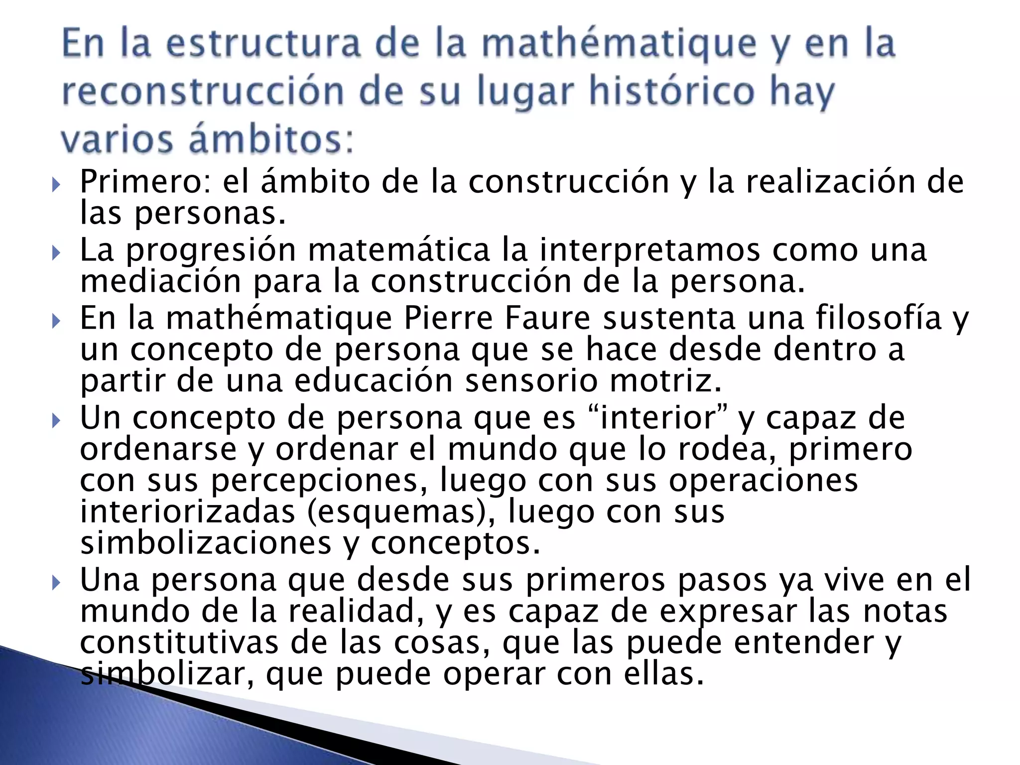  Primero: el ámbito de la construcción y la realización de
las personas.
 La progresión matemática la interpretamos como una
mediación para la construcción de la persona.
 En la mathématique Pierre Faure sustenta una filosofía y
un concepto de persona que se hace desde dentro a
partir de una educación sensorio motriz.
 Un concepto de persona que es “interior” y capaz de
ordenarse y ordenar el mundo que lo rodea, primero
con sus percepciones, luego con sus operaciones
interiorizadas (esquemas), luego con sus
simbolizaciones y conceptos.
 Una persona que desde sus primeros pasos ya vive en el
mundo de la realidad, y es capaz de expresar las notas
constitutivas de las cosas, que las puede entender y
simbolizar, que puede operar con ellas.
 