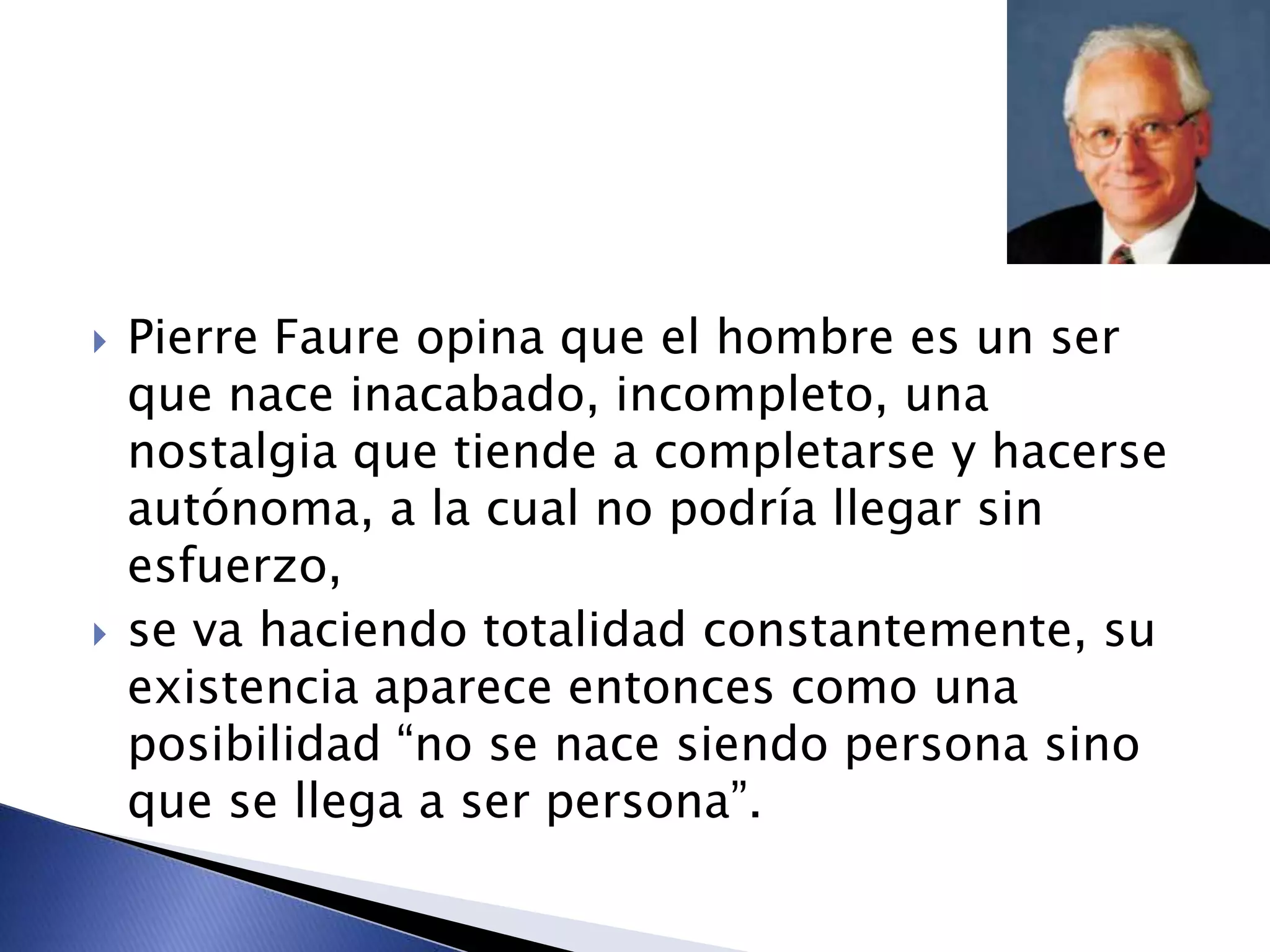  Pierre Faure opina que el hombre es un ser
que nace inacabado, incompleto, una
nostalgia que tiende a completarse y hacerse
autónoma, a la cual no podría llegar sin
esfuerzo,
 se va haciendo totalidad constantemente, su
existencia aparece entonces como una
posibilidad “no se nace siendo persona sino
que se llega a ser persona”.
 