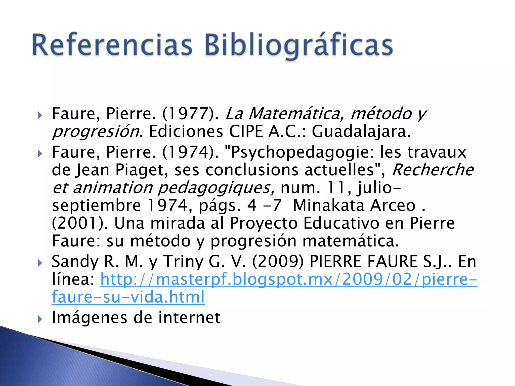  Faure, Pierre. (1977). La Matemática, método y
progresión. Ediciones CIPE A.C.: Guadalajara.
 Faure, Pierre. (1974). "Psychopedagogie: les travaux
de Jean Piaget, ses conclusions actuelles", Recherche
et animation pedagogiques, num. 11, julio-
septiembre 1974, págs. 4 -7 Minakata Arceo .
(2001). Una mirada al Proyecto Educativo en Pierre
Faure: su método y progresión matemática.
 Sandy R. M. y Triny G. V. (2009) PIERRE FAURE S.J.. En
línea: http://masterpf.blogspot.mx/2009/02/pierre-
faure-su-vida.html
 Imágenes de internet
 