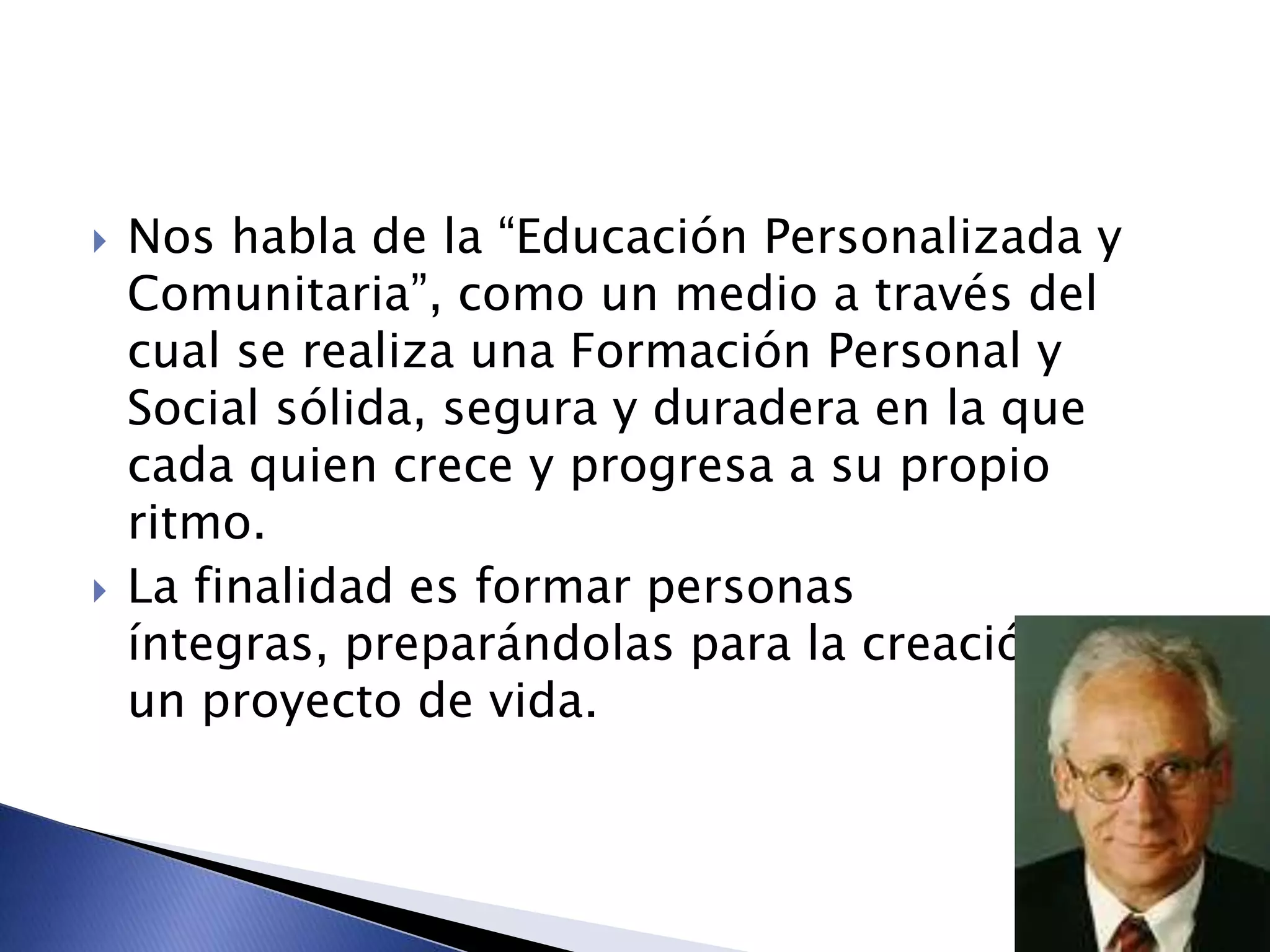 Nos habla de la “Educación Personalizada y
Comunitaria”, como un medio a través del
cual se realiza una Formación Personal y
Social sólida, segura y duradera en la que
cada quien crece y progresa a su propio
ritmo.
 La finalidad es formar personas
íntegras, preparándolas para la creación de
un proyecto de vida.
 