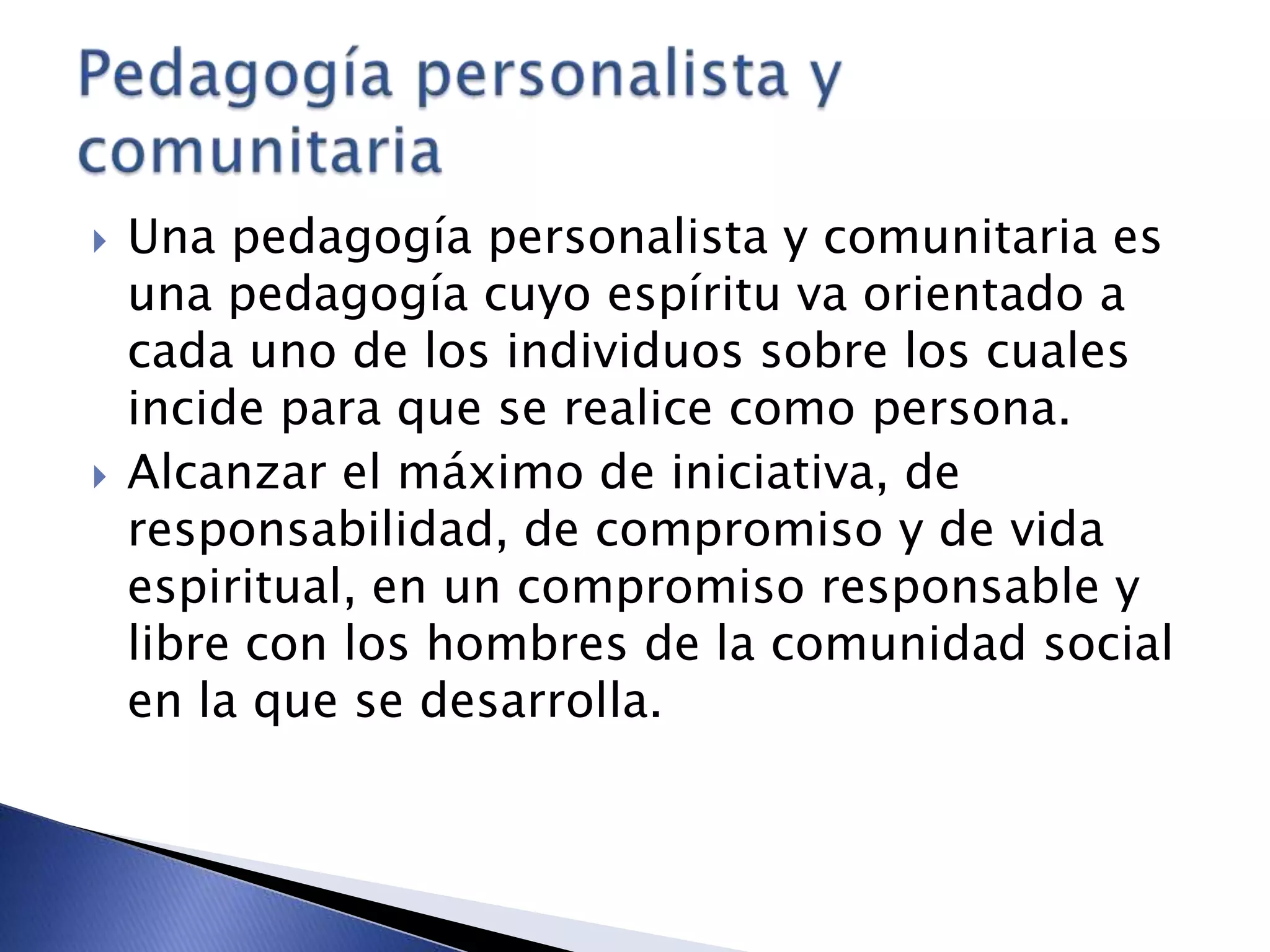  Una pedagogía personalista y comunitaria es
una pedagogía cuyo espíritu va orientado a
cada uno de los individuos sobre los cuales
incide para que se realice como persona.
 Alcanzar el máximo de iniciativa, de
responsabilidad, de compromiso y de vida
espiritual, en un compromiso responsable y
libre con los hombres de la comunidad social
en la que se desarrolla.
 