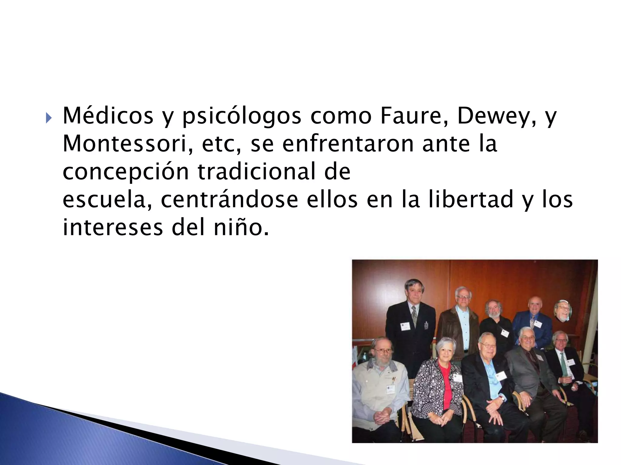  Médicos y psicólogos como Faure, Dewey, y
Montessori, etc, se enfrentaron ante la
concepción tradicional de
escuela, centrándose ellos en la libertad y los
intereses del niño.
 