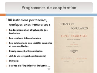 10 
180 institutions partenaires, quelques axes transverses : 
La documentation structurante des territoires 
Les relations internationales 
Les publications des sociétés savantes et des académies 
Enseignement et transmission 
Art de vivre (sport, gastronomie) 
Militaria 
Science de l’ingénieur et industrie … 
Programmes de coopération  