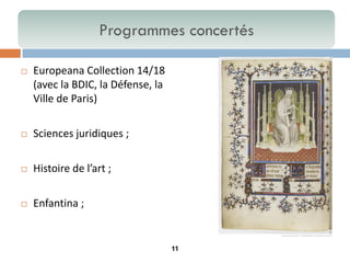 11 
Europeana Collection 14/18 (avec la BDIC, la Défense, la Ville de Paris) 
Sciences juridiques ; 
Histoire de l’art ; 
Enfantina ; 
Programmes concertés  