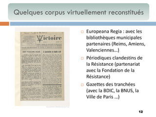 12 
Europeana Regia : avec les bibliothèques municipales partenaires (Reims, Amiens, Valenciennes…) 
Périodiques clandestins de la Résistance (partenariat avec la Fondation de la Résistance) 
Gazettes des tranchées (avec la BDIC, la BNUS, la Ville de Paris …) 
Quelques corpus virtuellement reconstitués  