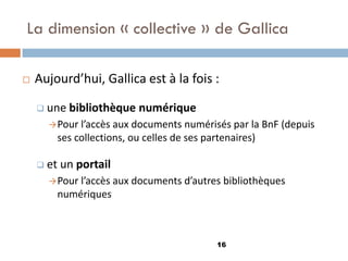 La dimension « collective » de Gallica 
Aujourd’hui, Gallica est à la fois : 
une bibliothèque numérique 
Pour l’accès aux documents numérisés par la BnF (depuis ses collections, ou celles de ses partenaires) 
et un portail 
Pour l’accès aux documents d’autres bibliothèques numériques 
16  