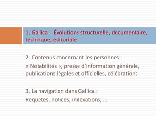 1. Gallica : Évolutions structurelle, documentaire, technique, éditoriale 
2. Contenus concernant les personnes : 
« Notabilités », presse d’information générale, publications légales et officielles, célébrations 
3. La navigation dans Gallica : 
Requêtes, notices, indexations, …  