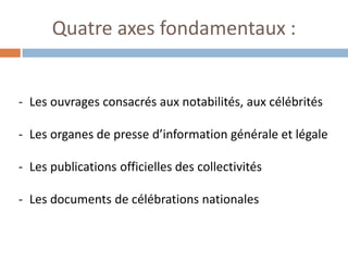 Quatre axes fondamentaux : 
-Les ouvrages consacrés aux notabilités, aux célébrités 
-Les organes de presse d’information générale et légale 
-Les publications officielles des collectivités 
-Les documents de célébrations nationales  