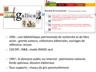 1991 : une bibliothèque patrimoniale de recherche et de libre accès : grands auteurs, collections éditoriales, ouvrages de référence, revues 
150 DPI ; N&B ; mode IMAGE seul 
1997 : le domaine public sur Internet : patrimoine national, fonds spéciaux, dossiers éditoriaux 
Tous supports ; niveau de gris ponctuellement  