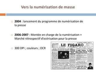 4 
Vers la numérisation de masse 
2004 : lancement du programme de numérisation de la presse 
2006-2007 : Montée en charge de la numérisation + Marché rétrospectif d’océrisation pour la presse 
300 DPI ; couleurs ; OCR 
 