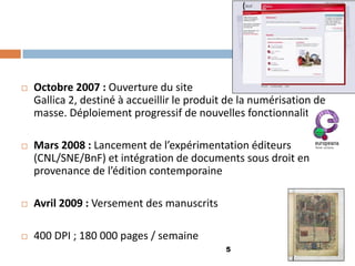 5 
Octobre 2007 : Ouverture du site Gallica 2, destiné à accueillir le produit de la numérisation de masse. Déploiement progressif de nouvelles fonctionnalités 
Mars 2008 : Lancement de l’expérimentation éditeurs (CNL/SNE/BnF) et intégration de documents sous droit en provenance de l’édition contemporaine 
Avril 2009 : Versement des manuscrits 
400 DPI ; 180 000 pages / semaine  
