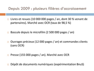 Depuis 2009 : plusieurs filières d’accroissement 
Livres et revues (10 000 000 pages / an, dont 30 % venant de partenaires). Marché avec OCR (taux de 98,5 %) 
Bascule depuis le microfilm (2 500 000 pages / an) 
Ouvrages précieux (12 000 pages / an) et commandes clients (sans OCR) 
Presse (155 000 pages / an). Marché avec OCR 
Dépôt de documents numériques (expérimentation BnuS)  