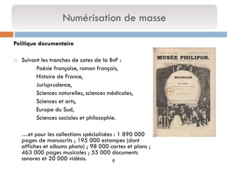 8 
Politique documentaire 
Suivant les tranches de cotes de la BnF : 
Poésie française, roman français, 
Histoire de France, 
Jurisprudence, 
Sciences naturelles, sciences médicales, 
Sciences et arts, 
Europe du Sud, 
Sciences sociales et philosophie. 
…et pour les collections spécialisées : 1 890 000 pages de manuscrits ; 195 000 estampes (dont affiches et albums photo) ; 98 000 cartes et plans ; 463 000 pages musicales ; 55 000 documents sonores et 20 000 vidéos. 
Numérisation de masse  
