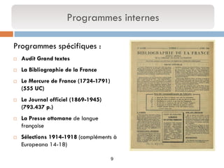 9 
Programmes spécifiques : 
Audit Grand textes 
La Bibliographie de la France 
Le Mercure de France (1724-1791) (555 UC) 
Le Journal officiel (1869-1945) (793.437 p.) 
La Presse ottomane de langue française 
Sélections 1914-1918 (compléments à Europeana 14-18) 
Programmes internes  
