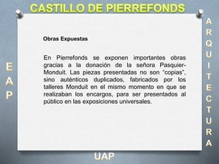 En Pierrefonds se exponen importantes obras
gracias a la donación de la señora Pasquier-
Monduit. Las piezas presentadas no son “copias”,
sino auténticos duplicados, fabricados por los
talleres Monduit en el mismo momento en que se
realizaban los encargos, para ser presentados al
público en las exposiciones universales.
Obras Expuestas
 