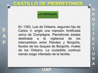 En 1393, Luis de Orleans, segundo hijo de
Carlos V, erigió una mansión fortificada
cerca de Compiégne. Pierrefonds estaba
destinada a la vigilancia de los
intercambios entre Flandes y Borgoña,
feudos de los duques de Borgoña, rivales
de los Orleans. La ciudadela continuó
siendo luego infantado de la familia.
LA FORTALEZA
 