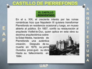 En el s. XIX, el creciente interés por las ruinas
románticas hizo que Napoleón III quisiera transformar
Pierrefonds en residencia ocasional y luego, en museo
abierto al público. En 1857, confió su restauración al
arquitecto Viollet-le-Duc, quien aplica en esta obra su
doctrina arquitectónica sobre
la Edad Media, haciendo de
Pierrefonds una auténtica
creación. Después de su
muerte en 1879, su yerno
Ouradou prosi-guió su obra
Hasta su fallecimiento en
1884.
EL CASTILLO
REINVENTADO
 