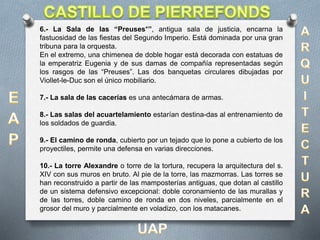 6.- La Sala de las “Preuses*”, antigua sala de justicia, encarna la
fastuosidad de las fiestas del Segundo Imperio. Está dominada por una gran
tribuna para la orquesta.
En el extremo, una chimenea de doble hogar está decorada con estatuas de
la emperatriz Eugenia y de sus damas de compañía representadas según
los rasgos de las “Preuses”. Las dos banquetas circulares dibujadas por
Viollet-le-Duc son el único mobiliario.
7.- La sala de las cacerías es una antecámara de armas.
8.- Las salas del acuartelamiento estarían destina-das al entrenamiento de
los soldados de guardia.
9.- El camino de ronda, cubierto por un tejado que lo pone a cubierto de los
proyectiles, permite una defensa en varias direcciones.
10.- La torre Alexandre o torre de la tortura, recupera la arquitectura del s.
XIV con sus muros en bruto. Al pie de la torre, las mazmorras. Las torres se
han reconstruido a partir de las mamposterías antiguas, que dotan al castillo
de un sistema defensivo excepcional: doble coronamiento de las murallas y
de las torres, doble camino de ronda en dos niveles, parcialmente en el
grosor del muro y parcialmente en voladizo, con los matacanes.
 