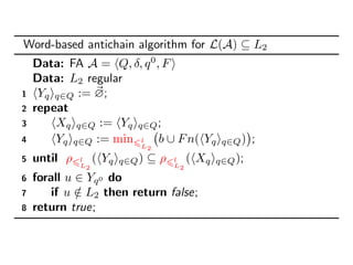 Word-based antichain algorithm for L(A) ⊆ L2
Data: FA A = Q, δ, q0
, F
Data: L2 regular
1 Yq q∈Q := ∅;
2 repeat
3 Xq q∈Q := Yq q∈Q;
4 Yq q∈Q := min l
L2
b ∪ Fn( Yq q∈Q) ;
5 until ρ l
L2
( Yq q∈Q) ⊆ ρ l
L2
( Xq q∈Q);
6 forall u ∈ Yq0 do
7 if u /∈ L2 then return false;
8 return true;
 