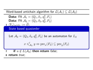 Word-based antichain algorithm for L(A1) ⊆ L(A2)
Data: FA A1 = Q1, δ1, q0
1, F1
Data: FA A2 = Q2, δ2, q0
2, F2
1 Yq q∈Q1
:= ∅;
2 repeat
3 Xq q∈Q1
:= Yq q∈Q1
;
4 Yq q∈Q1
:= min l
A2
b ∪ Fn( Yq q∈Q1
) ;
5 until ρ l
A2
( Yq q∈Q1
) ⊆ ρ l
A2
( Xq q∈Q1
);
6 forall u ∈ Yq0
1
do
7 if u /∈ L(A2) then return false;
8 return true;
State based quasiorder
Let A2 = Q2, δ2, q0
2, F2 be an automaton for L2
x l
A2
y ⇔ prex(F2) ⊆ prey(F2)
 
