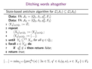 Ditching words altogether
State-based antichain algorithm for L(A1) ⊆ L(A2)
Data: FA A1 = Q1, δ1, q0
1, F1
Data: FA A2 = Q2, δ2, q0
2, F2
1 Yq q∈Q1
:= ∅;
2 repeat
3 Xq q∈Q1
:= Yq q∈Q1
;
4 Yq q∈Q1 := [. . .];
5 until Yq ⊆∀∃
Xq, for all q ∈ Q1;
6 forall s ∈ Yq0
1
do
7 if q0
2 /∈ s then return false;
8 return true;
[. . .] = min⊆∀∃ {preA2
a (s) | ∃a ∈ Σ, q ∈ δ1(q, a), s ∈ Xq } ∪ F2
 