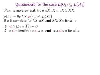 Quasiorders for the case L(G1) ⊆ L(A2)
FnG1
is more general: from aX, Xa, aXb, XX
1. ∩ (L2 × L2) = ∅
2. x y implies a x a y and x a y a for all a
ρ(L1) = lfp λX. ρ b ∪ FnG1 (X)
if ρ is complete for λX. aX and λX. Xa for all a
 