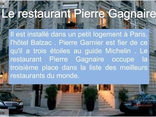 Il est installé dans un petit logement à Paris,
l'hôtel Balzac . Pierre Garnier est fier de ce
qu'il a trois étoiles au guide Michelin . Le
restaurant Pierre Gagnaire occupe la
troisième place dans la liste des meilleurs
restaurants du monde.
 