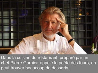 Dans la cuisine du restaurant, préparé par un
chef Pierre Garnier, appelé le poète des fours, on
peut trouver beaucoup de desserts.
 