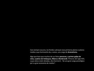 Casi siempre oscuros, los fondos subrayan esos primeros planos o planos
medios cuya iluminación da, a veces, una carga de dramatismo.
Algo que hace que muchas de sus fotos parezcan, a primer golpe de
vista, cuadros de Velázquez, Ribera o Rembrandt. Pintores del siglo XVII,
cuyas obras están dotadas, dice Gonnord , "de una gran carga psicológica
por su gran economía de medios".

 
