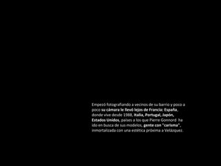 Empezó fotografiando a vecinos de su barrio y poco a
poco su cámara le llevó lejos de Francia: España,
donde vive desde 1988, Italia, Portugal, Japón,
Estados Unidos, países a los que Pierre Gonnord ha
ido en busca de sus modelos, gente con "carisma",
inmortalizada con una estética próxima a Velázquez.

 