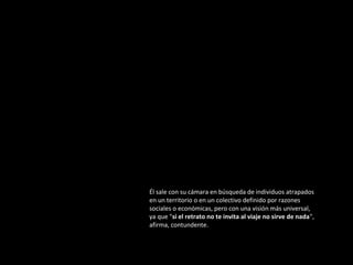 Él sale con su cámara en búsqueda de individuos atrapados
en un territorio o en un colectivo definido por razones
sociales o económicas, pero con una visión más universal,
ya que "si el retrato no te invita al viaje no sirve de nada",
afirma, contundente.

 