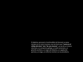 El objetivo, personal e inconfundible de Gonnord, se posa
siempre en el rostro humano, ese territorio que "nunca es el
reflejo del alma" sino "de una vivencia", ya sea de un minero
asturiano, un campesino gallego, un judío veneciano, un
gitanillo sevillano, un negro de Alabama, un vagabundo
parisino, un ciego, un enfermo mental o un ex presidiario.

 
