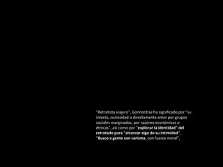 "Retratista viajero", Gonnord se ha significado por "su
interés, curiosidad o directamente amor por grupos
sociales marginados, por razones económicas o
étnicas", así como por "explorar la identidad" del
retratado para "alcanzar algo de su intimidad“,
"Busco a gente con carisma, con fuerza moral",

 