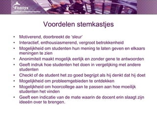 Voordelen stemkastjesMotiverend, doorbreekt de ‘sleur’Interactief, enthousiasmerend, vergroot betrokkenheidMogelijkheid om studenten hun mening te laten geven en elkaars meningen te zienAnonimiteit maakt mogelijk eerlijk en zonder gene te antwoordenGeeft indruk hoe studenten het doen in vergelijking met andere studentenCheckt of de student het zo goed begrijpt als hij denkt dat hij doetMogelijkheid om probleemgebieden te ontdekkenMogelijkheid om hoorcollege aan te passen aan hoe moeilijk studenten het vindenGeeft een indicatie van de mate waarin de docent erin slaagt zijn ideeën over te brengen.