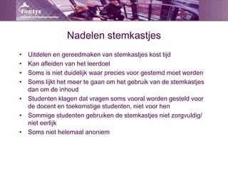 Nadelen stemkastjesUitdelen en gereedmaken van stemkastjeskosttijdKan afleiden van het leerdoelSoms is nietduidelijkwaarpreciesvoorgestemdmoetwordenSomslijkt het meertegaanom het gebruik van de stemkastjesdanom de inhoudStudentenklagendatvragensomsvooralwordengesteldvoor de docent en toekomstigestudenten, nietvoor henSommigestudentengebruiken de stemkastjesnietzorgvuldig/ nieteerlijkSomsniethelemaalanoniem