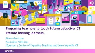 Preparing teachers to teach future adaptive ICT
literate lifelong learners
Pierre Gorissen
Associate Professor
iXperium / Centre of Expertise Teaching and Learning with ICT
 