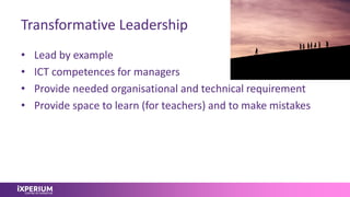 Transformative Leadership
• Lead by example
• ICT competences for managers
• Provide needed organisational and technical requirement
• Provide space to learn (for teachers) and to make mistakes
 