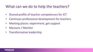 What can we do to help the teachers?
• Shared profile of teacher competences for ICT
• Continues professional development for teachers
• Meeting places: experiment, get support
• Measure / Monitor
• Transformative leadership
 