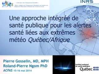 Une approche intégrée de 
santé publique pour les alertes 
santé liées aux extrêmes 
météo Québec/Afrique 
Pierre Gosselin, MD, MPH 
Roland-Pierre Ngom PhD 
ACFAS 15-16 mai 2014 
 