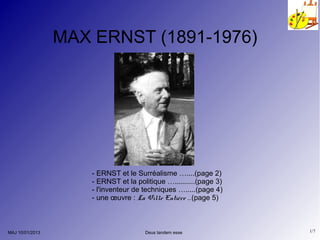 MAX ERNST (1891-1976)




                     - ERNST et le Surréalisme …....(page 2)
                     - ERNST et la politique …..........(page 3)
                     - l'inventeur de techniques ….....(page 4)
                     - une œuvre : La Ville Entière ..(page 5)



MAJ 10/01/2013                        Deus tandem esse             1/7
 