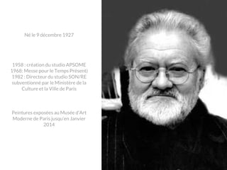 Né le 9 décembre 1927

1958 : création du studio APSOME
1968: Messe pour le Temps Présent)
1982 : Directeur du studio SON/RE
subventionné par le Ministère de la
Culture et la Ville de Paris

Peintures exposées au Musée d’Art
Moderne de Paris jusqu’en Janvier
2014

 