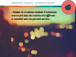 L’innovation théorique : la musique concrète

«Réaliser la coexistence musicale d’événements
sonores pris dans des contextes très diﬀérents
et assemblés selon des parentés secrètes»

 