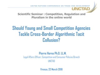 Scientific Seminar : Competition, Regulation and
Pluralism in the online world
Should Young and Small Competition Agencies
Tackle Cross-Border Algorithmic Tacit
Collusion?
Pierre Horna Ph.D. LL.M.
Legal Affairs Officer, Competition and Consumer Policies Branch
UNCTAD
Firenze, 22 March 2018
 