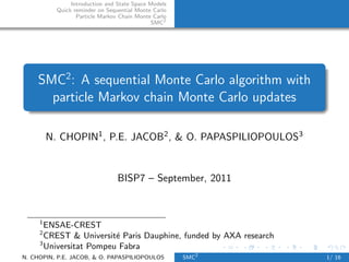 Introduction and State Space Models
           Quick reminder on Sequential Monte Carlo
                  Particle Markov Chain Monte Carlo
                                             SMC2




    SMC2 : A sequential Monte Carlo algorithm with
      particle Markov chain Monte Carlo updates

         N. CHOPIN1 , P.E. JACOB2 , & O. PAPASPILIOPOULOS3


                                 BISP7 – September, 2011



     1
       ENSAE-CREST
     2
       CREST & Universit´ Paris Dauphine, funded by AXA research
                         e
     3
       Universitat Pompeu Fabra
N. CHOPIN, P.E. JACOB, & O. PAPASPILIOPOULOS          SMC2         1/ 16
 