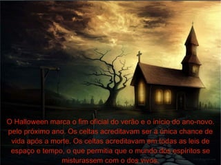 O Halloween marca o fim oficial do verão e o início do ano-novo. pelo próximo ano. Os celtas acreditavam ser a única chance de vida após a morte. Os celtas acreditavam em todas as leis de espaço e tempo, o que permitia que o mundo dos espíritos se misturassem com o dos vivos. 