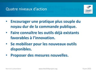 Quatre niveaux d’action
• Encourager une pratique plus souple du
noyau dur de la commande publique.
• Faire connaître les outils déjà existants
favorables à l’innovation.
• Se mobiliser pour les nouveaux outils
disponibles.
• Proposer des mesures nouvelles.
9 juin 2015www.theshiftproject.orgNom de la présentation
 